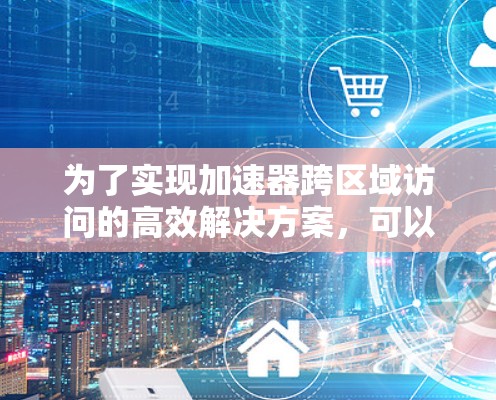 为了实现加速器跨区域访问的高效解决方案，可以按照以下步骤进行规划和实施