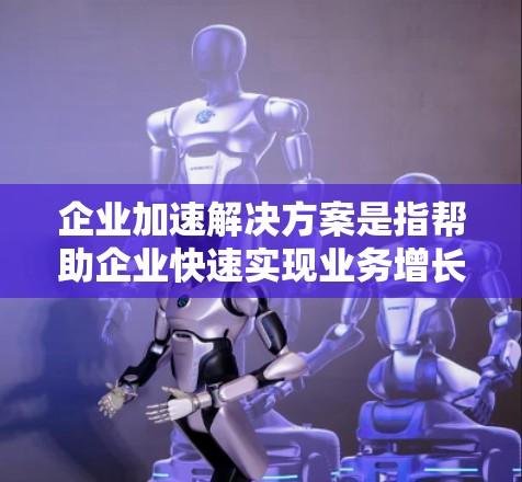 企业加速解决方案是指帮助企业快速实现业务增长、市场扩展或技术转型等目标的综合性服务。以下是一些常见的企业加速解决方案，具体根据企业的需求和目标可以进行调整和定制
