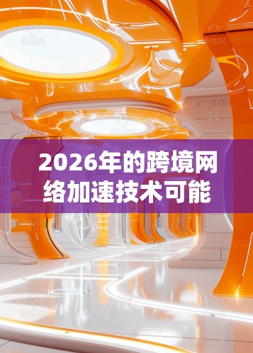 2026年的跨境网络加速技术可能会涉及多种前沿技术和创新方案，以满足不断增长的跨境数据传输需求。以下是一些可能的技术方向和趋势