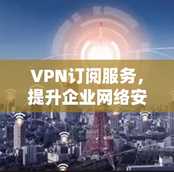 VPN订阅服务，提升企业网络安全与灵活性